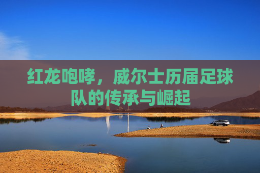 红龙咆哮,威尔士历届足球队的传承与崛起