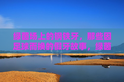 绿茵场上的钢铁牙,那些因足球而换的假牙故事,绿茵场上的钢铁牙,足球换假牙的故事
