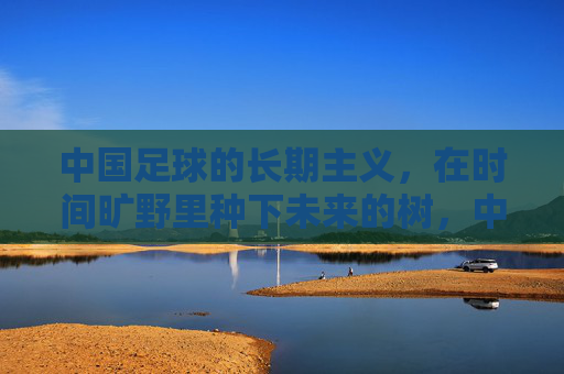 中国足球的长期主义,在时间旷野里种下未来的树,中国足球,以长期主义种未来树