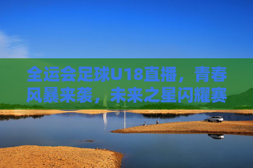 全运会足球U18直播，青春风暴来袭，未来之星闪耀赛场，全运会足球U18，青春风暴，未来之星闪耀