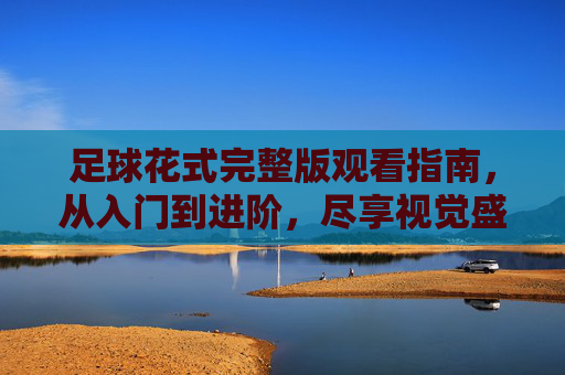 足球花式完整版观看指南，从入门到进阶，尽享视觉盛宴，足球花式观看指南，从入门到进阶，尽享视觉盛宴