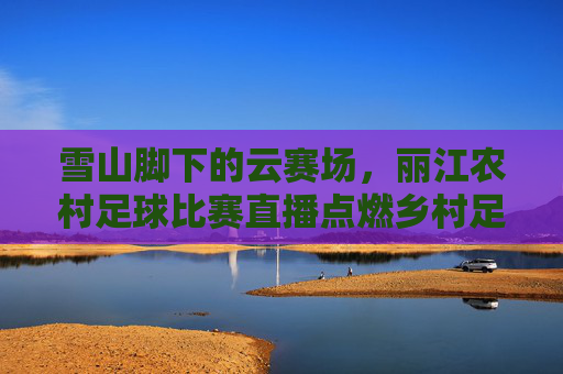 雪山脚下的云赛场,丽江农村足球比赛直播点燃乡村足球梦,雪山脚下云赛场,丽江农村足球直播点燃乡村足球梦