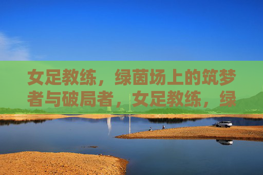 女足教练,绿茵场上的筑梦者与破局者,女足教练,绿茵场筑梦破局者