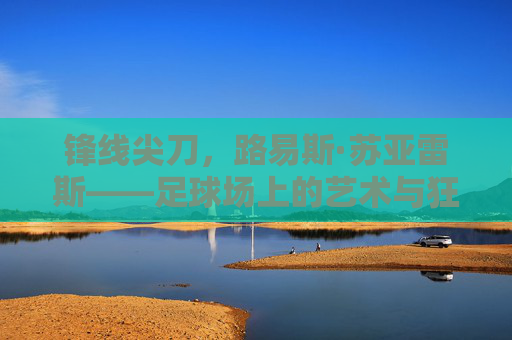 锋线尖刀,路易斯·苏亚雷斯——足球场上的艺术与狂热