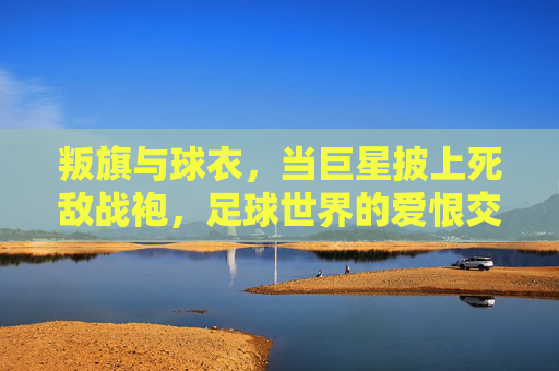 叛旗与球衣,当巨星披上死敌战袍,足球世界的爱恨交织,叛旗与球衣,巨星披死敌战袍,足球爱恨交织