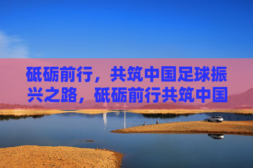 砥砺前行,共筑中国足球振兴之路,砥砺前行共筑中国足球振兴