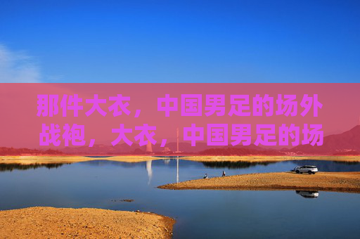 那件大衣,中国男足的场外战袍,大衣,中国男足的场外战袍