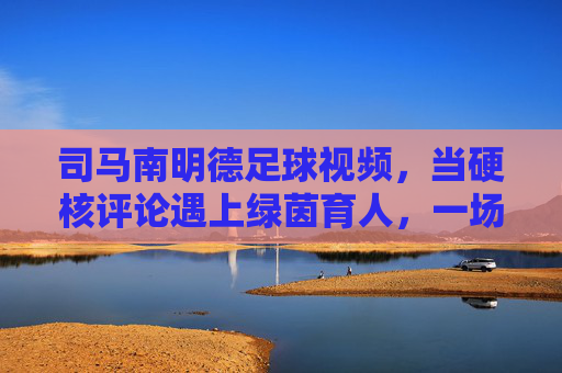司马南明德足球视频,当硬核评论遇上绿茵育人,一场关于体育与成长的温柔对话,硬核评论遇上绿茵育人,司马南明德足球的成长对话