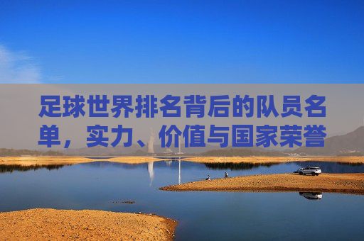足球世界排名背后的队员名单，实力、价值与国家荣誉的缩影，足球世界排名背后的队员名单，实力、价值与国家荣誉的缩影
