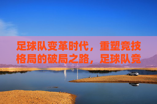 足球队变革时代，重塑竞技格局的破局之路，足球队竞技格局重塑，变革时代的破局之路