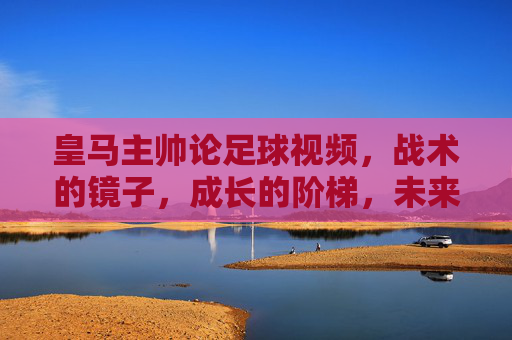 皇马主帅论足球视频,战术的镜子,成长的阶梯,未来的密钥,皇马主帅论足球视频,战术之镜、成长阶梯与未来密钥
