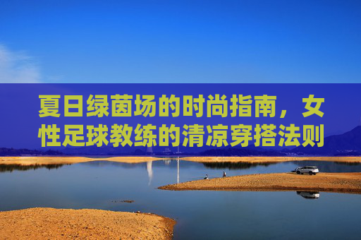 夏日绿茵场的时尚指南,女性足球教练的清凉穿搭法则,夏日绿茵场女性足球教练清凉穿搭指南