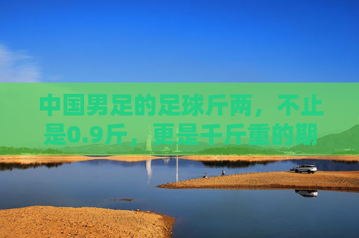 中国男足的足球斤两，不止是0.9斤，更是千斤重的期待与反思，中国男足的足球斤两，千斤期待与反思
