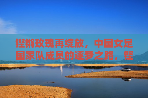 铿锵玫瑰再绽放，中国女足国家队成员的逐梦之路，铿锵玫瑰再绽放，中国女足逐梦路