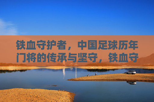 铁血守护者，中国足球历年门将的传承与坚守，铁血守护者，中国足球门将的传承与坚守
