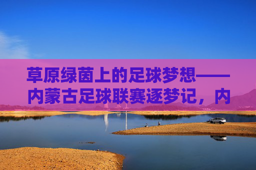 草原绿茵上的足球梦想——内蒙古足球联赛逐梦记,内蒙古足球联赛,草原绿茵逐梦记