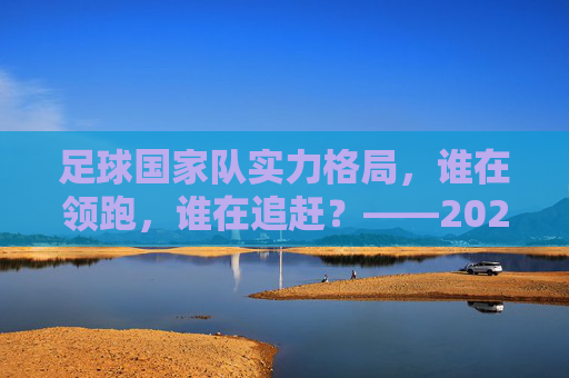 足球国家队实力格局，谁在领跑，谁在追赶？——2024年世界足坛水准排行解析，2024足球国家队实力格局，谁领跑，谁追赶？