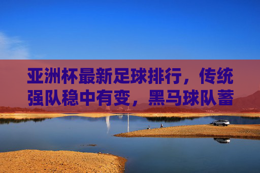 亚洲杯最新足球排行,传统强队稳中有变,黑马球队蓄势待发
