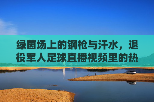 绿茵场上的钢枪与汗水，退役军人足球直播视频里的热血与传承，钢枪绿茵，热血传承，退役军人足球直播纪实