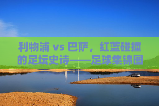 利物浦 vs 巴萨，红蓝碰撞的足坛史诗——足球集锦图里的热血与传奇，红蓝史诗，利物浦巴萨对决的热血传奇