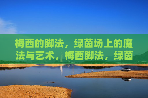 梅西的脚法,绿茵场上的魔法与艺术,梅西脚法,绿茵场上的魔法与艺术
