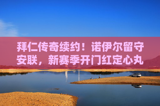 拜仁传奇续约!诺伊尔留守安联,新赛季开门红定心丸,诺伊尔续约拜仁安联 新赛季开门红定心丸