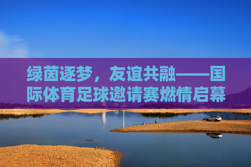 绿茵逐梦,友谊共融——国际体育足球邀请赛燃情启幕,绿茵逐梦,友谊共融——国际足球邀请赛燃情启幕