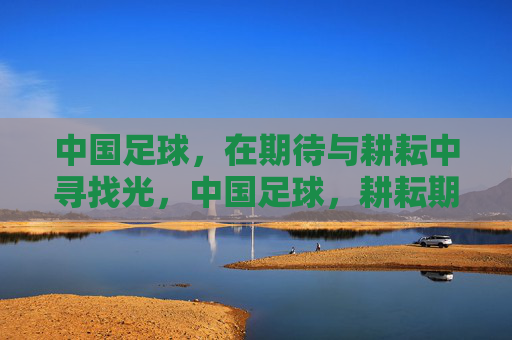 中国足球，在期待与耕耘中寻找光，中国足球，耕耘期待，寻光前行