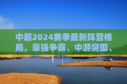 中超2024赛季最新阵营格局，豪强争霸、中游突围、保级缠斗三足鼎立，中超2024赛季，豪强争霸、中游突围、保级缠斗三足鼎立