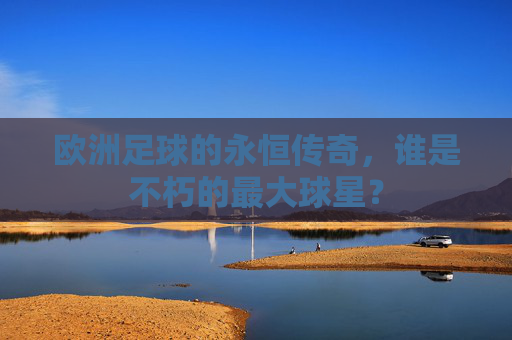 欧洲足球的永恒传奇,谁是不朽的最大球星?