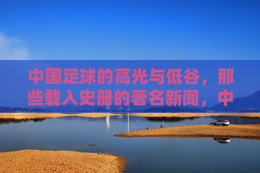 中国足球的高光与低谷，那些载入史册的著名新闻，中国足球的高光与低谷，载入史册的著名新闻