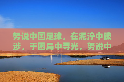 努说中国足球,在泥泞中跋涉,于困局中寻光,努说中国足球,泥泞跋涉,困局寻光