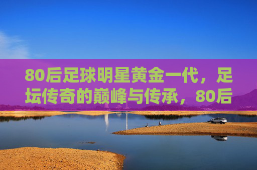 80后足球明星黄金一代，足坛传奇的巅峰与传承，80后黄金一代，足坛巅峰与传承