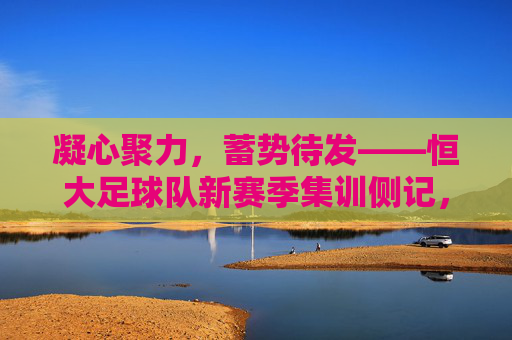 凝心聚力,蓄势待发——恒大足球队新赛季集训侧记,恒大足球队凝心聚力备战新赛季
