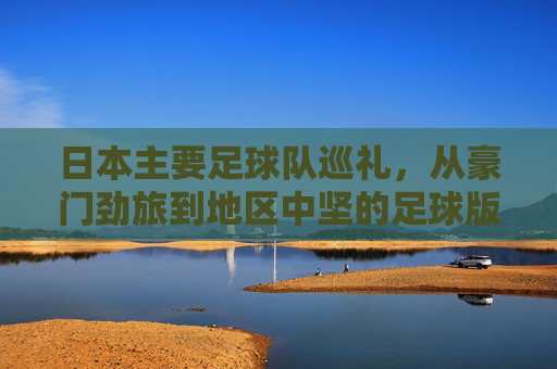 日本主要足球队巡礼，从豪门劲旅到地区中坚的足球版图，日本足球版图巡礼，从豪门劲旅到地区中坚