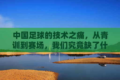 中国足球的技术之痛,从青训到赛场,我们究竟缺了什么?