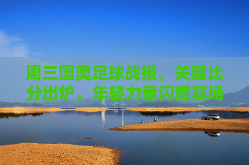 周三国奥足球战报,关键比分出炉,年轻力量闪耀赛场,周三国奥战报,关键比分出炉,年轻力量闪耀