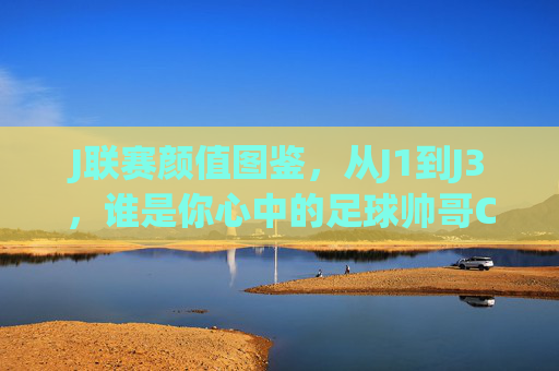 J联赛颜值图鉴，从J1到J3，谁是你心中的足球帅哥C位？J联赛颜值图鉴，J1到J3，谁是你心中的足球帅哥C位？