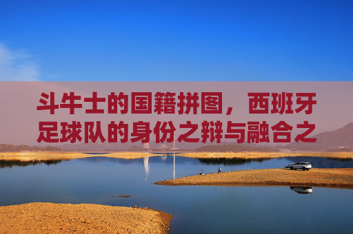 斗牛士的国籍拼图,西班牙足球队的身份之辩与融合之路