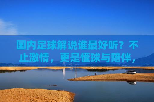国内足球解说谁最好听？不止激情，更是懂球与陪伴，国内足球解说不止激情，懂球与陪伴才是最好听