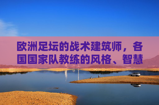 欧洲足坛的战术建筑师,各国国家队教练的风格、智慧与传承,欧洲足坛战术建筑师,国家队教练的风格、智慧与传承
