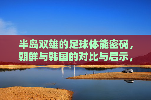 半岛双雄的足球体能密码,朝鲜与韩国的对比与启示,半岛双雄足球体能密码,朝韩对比与启示