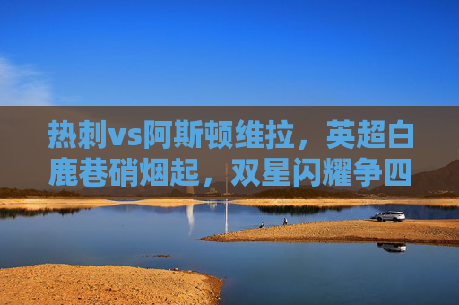 热刺vs阿斯顿维拉,英超白鹿巷硝烟起,双星闪耀争四关键战,热刺vs阿斯顿维拉,英超白鹿巷双星闪耀争四关键战