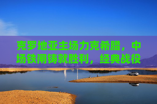克罗地亚主场力克希腊，中场铁闸铸就胜利，经典战役再现东欧韧性，克罗地亚主场力克希腊 中场铁闸铸就东欧韧性经典