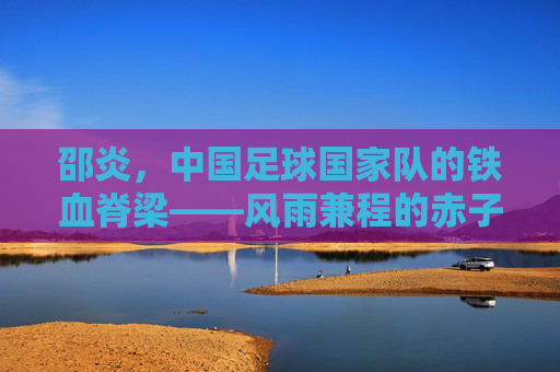 邵炎,中国足球国家队的铁血脊梁——风雨兼程的赤子坚守,邵炎,中国足球铁血脊梁的赤子坚守