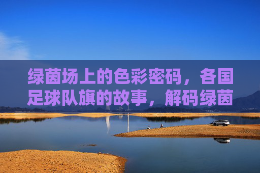 绿茵场上的色彩密码，各国足球队旗的故事，解码绿茵场，各国足球队旗的色彩故事