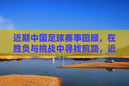 近期中国足球赛事回顾，在胜负与挑战中寻找前路，近期中国足球赛事回顾，胜负挑战中寻前路