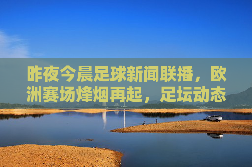 昨夜今晨足球新闻联播，欧洲赛场烽烟再起，足坛动态速览，昨夜今晨欧洲赛场烽烟再起 足坛动态速览