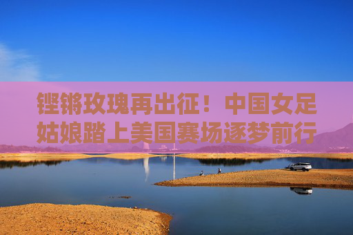铿锵玫瑰再出征!中国女足姑娘踏上美国赛场逐梦前行,铿锵玫瑰再出征 美国赛场逐梦行