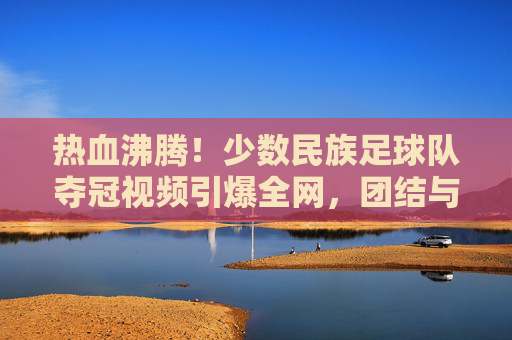 热血沸腾!少数民族足球队夺冠视频引爆全网,团结与梦想的赞歌